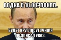 водка с 10.00?понял. будет круглосуточно!я подписал указ.