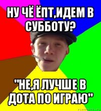 ну чё ёпт,идем в субботу? "не,я лучше в дота по играю"