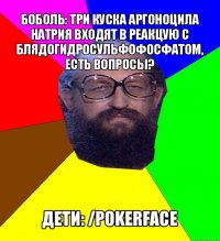 боболь: три куска аргоноцила натрия входят в реакцую с блядогидросульфофосфатом, есть вопросы? дети: /pokerface