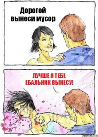 Дорогой вынеси мусор Лучше я тебе ебальник вынесу!