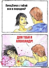 Печя,Печя с тобой все в порядке? Для тебя я Александр!