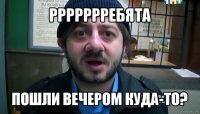 ррррррребята пошли вечером куда-то?