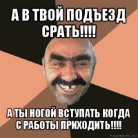 а в твой подъезд срать!!! а ты ногой вступать когда с работы приходить!!!