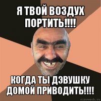 я твой воздух портить!!! когда ты дэвушку домой приводить!!!