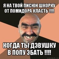 я на твой писюн шкорку от помидора класть !!! когда ты дэвушку в попу эбать !!!