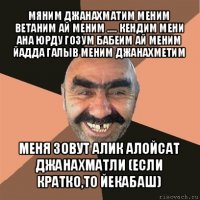 мяним джанахматим меним ветаним ай меним ..... кендим мени ана юрду гозум бабеим ай меним йадда галыв меним джанахметим меня зовут алик алойсат джанахматли (если кратко,то йекабаш)