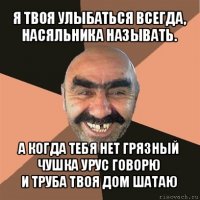 я твоя улыбаться всегда,
насяльника называть. а когда тебя нет грязный чушка урус говорю
и труба твоя дом шатаю