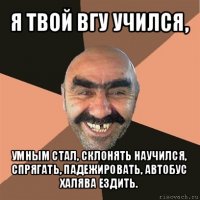 я твой вгу учился, умным стал, склонять научился, спрягать, падежировать, автобус халява ездить.