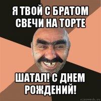 я твой с братом свечи на торте шатал! с днем рождений!