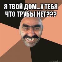 я твой дом...у тебя что трубы нет??? 