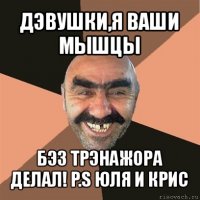 дэвушки,я ваши мышцы бэз трэнажора делал! p.s юля и крис