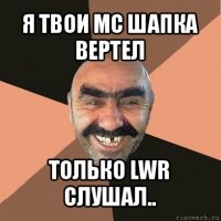 я твои мс шапка вертел только lwr слушал..