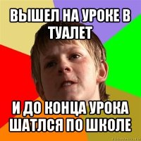 вышел на уроке в туалет и до конца урока шатлся по школе