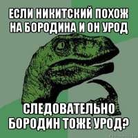 если никитский похож на бородина и он урод следовательно бородин тоже урод?