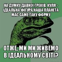 на думку давніх греків, куля - ідеальна фігура.наша планета має саме таку форму отже, ми ми живемо в ідеальному світі?