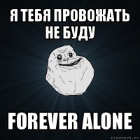 я тебя провожать не буду forever alone