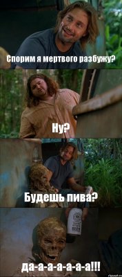 Спорим я мертвого разбужу? Ну? Будешь пива? да-а-а-а-а-а-а!!!