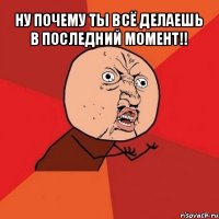 ну почему ты всё делаешь в последний момент!! 