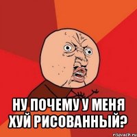  ну почему у меня хуй рисованный?