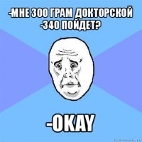 -мне 300 грам докторской
-340 пойдет? -okay