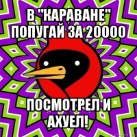 в "караване" попугай за 20000 посмотрел и ахуел!