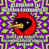 - дедушка! а ты неплохо сохранился! - дело в том, внучек, что я сохранялся после каждого уровня.