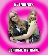 а у тебя есть соленые огурцы?))