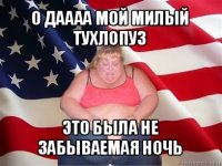 о даааа мой милый тухлопуз это была не забываемая ночь