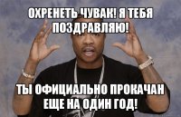 охренеть чувак! я тебя поздравляю! ты официально прокачан еще на один год!