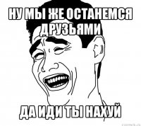 ну мы же останемся друзьями да иди ты нахуй