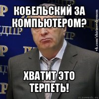 кобельский за компьютером? хватит это терпеть!