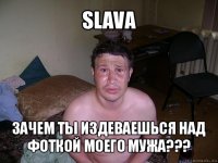 slava зачем ты издеваешься над фоткой моего мужа???