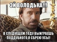 эй володька!!! в следуещем году выиграешь поддубного,я сбрею усы!