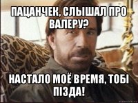 пацанчек, слышал про валеру? настало моё время, тобi пiзда!