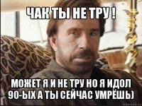 чак ты не тру ! может я и не тру но я идол 90-ых а ты сейчас умрёшь)