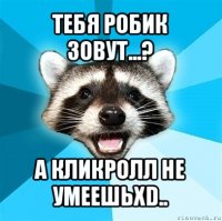 тебя робик зовут...? а кликролл не умеешьxd..