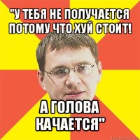 "у тебя не получается потому что хуй стоит! а голова качается"