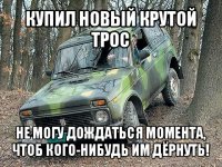 купил новый крутой трос не могу дождаться момента, чтоб кого-нибудь им дёрнуть!