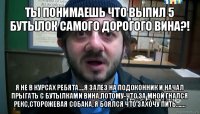 ты понимаешь что выпил 5 бутылок самого дорогого вина?! я не в курсах ребята....я залез на подоконник и начал прыгать с бутылками вина,потому-что за мной гнался рекс,сторожевая собака, я боялся что захочу пить.......