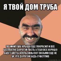 я твой дом труба починил вах крышу еще покрасил и все бесплатно дорогой пусть у тебя все хорошо будет цветы апельсины вот возьми еще не за что дорогой будь счастлив