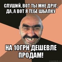 слуший, вот ты мне друг, да, а вот я тебе шьапку на 10грн дешевле продам!