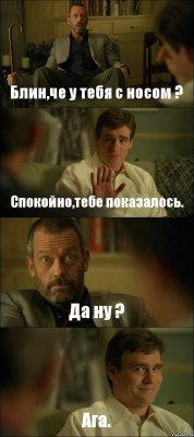 Блин,че у тебя с носом ? Спокойно,тебе показалось. Да ну ? Ага.