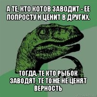 а те, кто котов заводит - ее попросту н ценит в других. тогда, те кто рыбок заводят, те тоже не ценят верность