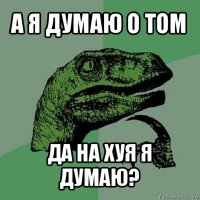 а я думаю о том да на хуя я думаю?