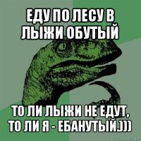 еду по лесу в лыжи обутый то ли лыжи не едут, то ли я - ебанутый.)))