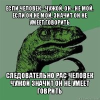 если человек - чужой, он - не мой.
если он не мой, значит он не умеет говорить следовательно рас человек чужой значит он не умеет говрить