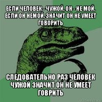 если человек - чужой, он - не мой.
если он немой, значит он не умеет говорить следовательно раз человек чужой значит он не умеет говрить