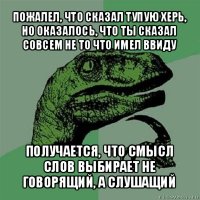 пожалел, что сказал тупую херь, но оказалось, что ты сказал совсем не то что имел ввиду получается, что смысл слов выбирает не говорящий, а слушащий