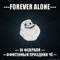 ---forever alone--- --- 14 февраля ---
---офигенный праздник чё---