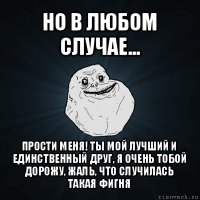 но в любом случае... прости меня! ты мой лучший и единственный друг, я очень тобой дорожу, жаль, что случилась такая фигня